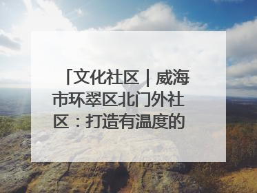 文化社区｜威海市环翠区北门外社区：打造有温度的文化社区