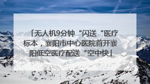 无人机9分钟“闪送“医疗标本，襄阳市中心医院首开襄阳低空医疗配送“空中快