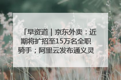 早资道｜京东外卖：近期将扩招至15万名全职骑手；阿里云发布通义灵码AI IDE