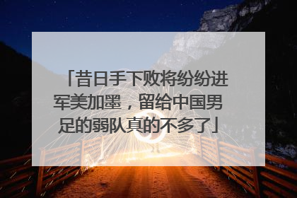 昔日手下败将纷纷进军美加墨，留给中国男足的弱队真的不多了