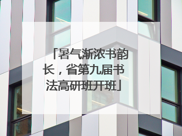 暑气渐浓书韵长，省第九届书法高研班开班