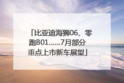 比亚迪海狮06、零跑B01……7月部分重点上市新车展望
