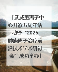 武威重离子中心开诊五周年活动暨“2025肿瘤离子治疗前沿技术学术研讨会”成功举办