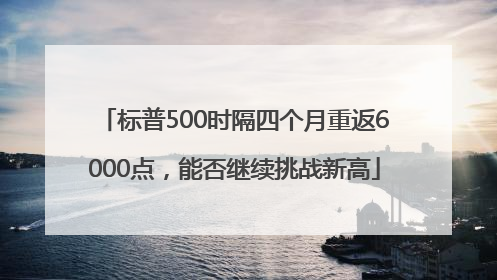 标普500时隔四个月重返6000点，能否继续挑战新高