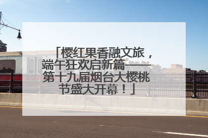 樱红果香融文旅，端午狂欢启新篇——第十九届烟台大樱桃节盛大开幕！