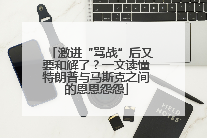 激进“骂战”后又要和解了？一文读懂特朗普与马斯克之间的恩恩怨怨