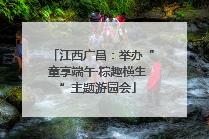 江西广昌：举办“童享端午·粽趣横生”主题游园会