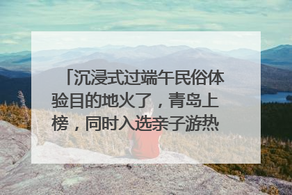 沉浸式过端午民俗体验目的地火了，青岛上榜，同时入选亲子游热门Top10