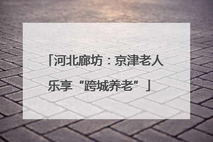 河北廊坊：京津老人乐享“跨城养老”