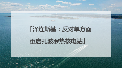 泽连斯基：反对单方面重启扎波罗热核电站