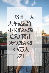 济南三大火车站端午小长假运输启动 预计发送旅客83.5万人次