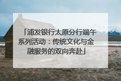 浦发银行太原分行端午系列活动：传统文化与金融服务的双向奔赴
