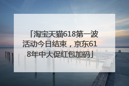 淘宝天猫618第一波活动今日结束，京东618年中大促红包加码