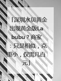 深圳水贝黄金出现黄金版Labubu？商家：只是相似，克重小，仅需几百元