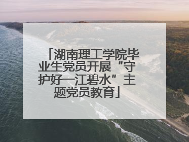 湖南理工学院毕业生党员开展“守护好一江碧水”主题党员教育