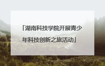 湖南科技学院开展青少年科技创新之旅活动