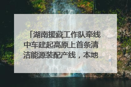 湖南援藏工作队牵线中车建起高原上首条清洁能源装配产线，本地大学生成车间检验员