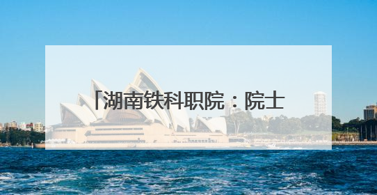 湖南铁科职院：院士来校调研指导 赋能轨道交通技术攻坚