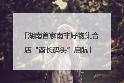 湖南首家南非好物集合店“酋长码头”启航