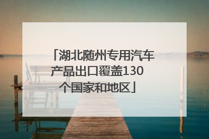 湖北随州专用汽车产品出口覆盖130个国家和地区