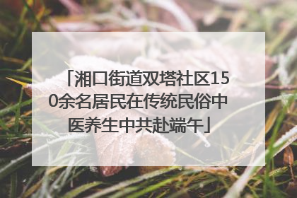 湘口街道双塔社区150余名居民在传统民俗中医养生中共赴端午