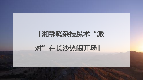 湘鄂赣杂技魔术“派对”在长沙热闹开场