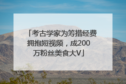 考古学家为筹措经费拥抱短视频，成200万粉丝美食大V
