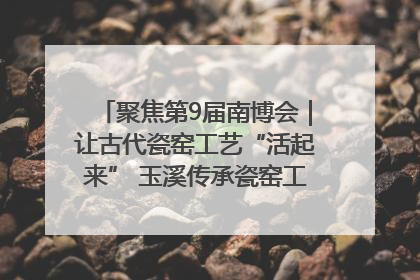 聚焦第9届南博会｜让古代瓷窑工艺“活起来” 玉溪传承瓷窑工艺将出展南博会