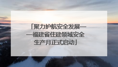 聚力护航安全发展——福建省住建领域安全生产月正式启动