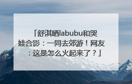 舒淇晒labubu和哭娃合影：一同去郊游！网友：这是怎么火起来了？