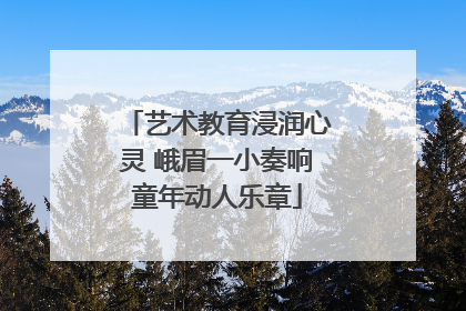 艺术教育浸润心灵 峨眉一小奏响童年动人乐章