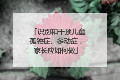 识别和干预儿童孤独症、多动症，家长应如何做