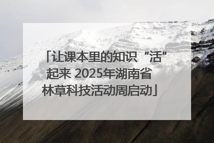 让课本里的知识“活”起来 2025年湖南省林草科技活动周启动