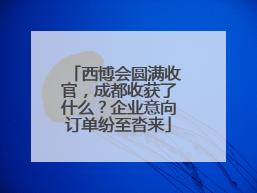 西博会圆满收官，成都收获了什么？企业意向订单纷至沓来