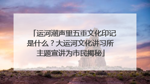 运河潮声里五重文化印记是什么？大运河文化讲习所主题宣讲为市民揭秘