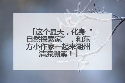 这个夏天，化身“自然探索家”，和东方小作家一起来湖州清凉溯溪！