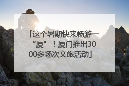 这个暑期快来畅游一“厦”！厦门推出3000多场次文旅活动