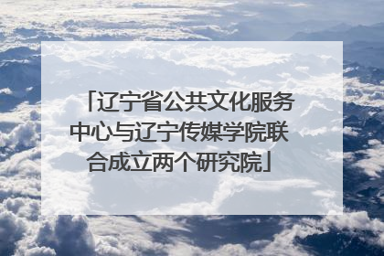 辽宁省公共文化服务中心与辽宁传媒学院联合成立两个研究院