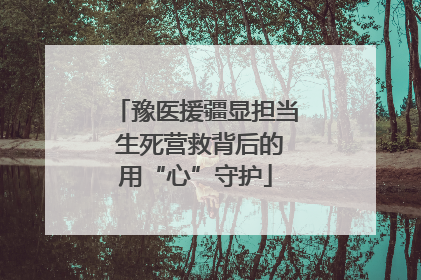 豫医援疆显担当 生死营救背后的用“心”守护