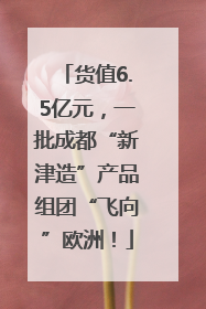 货值6.5亿元，一批成都“新津造”产品组团“飞向”欧洲！