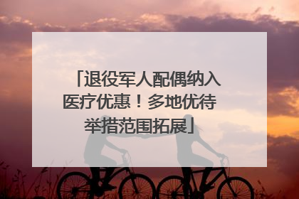 退役军人配偶纳入医疗优惠！多地优待举措范围拓展
