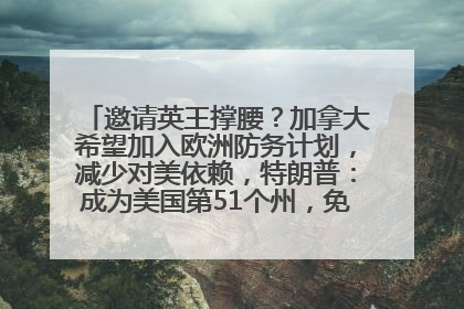 邀请英王撑腰？加拿大希望加入欧洲防务计划，减少对美依赖，特朗普：成为美国第51个州，免费用“金穹”