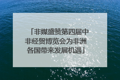 非媒盛赞第四届中非经贸博览会为非洲各国带来发展机遇
