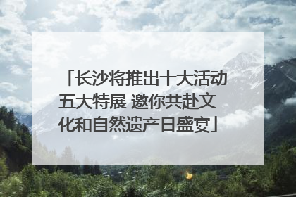 长沙将推出十大活动五大特展 邀你共赴文化和自然遗产日盛宴