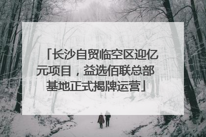 长沙自贸临空区迎亿元项目，益选佰联总部基地正式揭牌运营