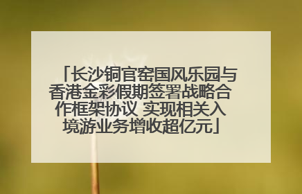 长沙铜官窑国风乐园与香港金彩假期签署战略合作框架协议 实现相关入境游业务增收超亿元