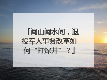 闽山闽水间，退役军人事务改革如何“打深井”？