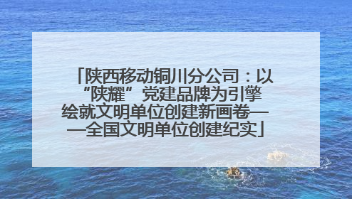 陕西移动铜川分公司：以“陕耀”党建品牌为引擎 绘就文明单位创建新画卷——全国文明单位创建纪实