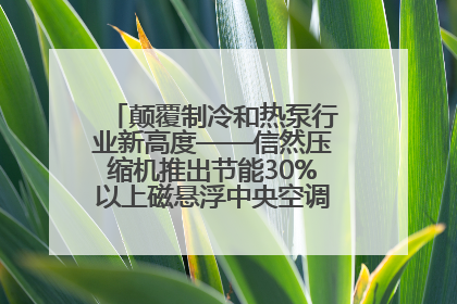 颠覆制冷和热泵行业新高度——信然压缩机推出节能30%以上磁悬浮中央空调和磁悬浮热泵
