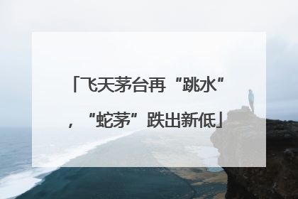 飞天茅台再“跳水”，“蛇茅”跌出新低